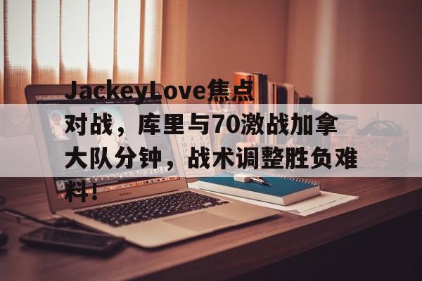 包含JackeyLove焦点对战，库里与70激战加拿大队分钟，战术调整胜负难料！的词条